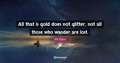 All that is gold does not glitter, not all those who wander are lost ...