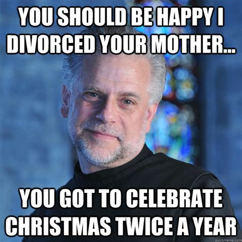 You should be happy I divorced your mother... You got to celebrate christmas twice a year ...