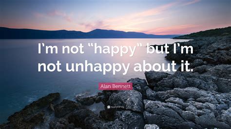 Alan Bennett Quote: “I’m not “happy” but I’m not unhappy about it.”