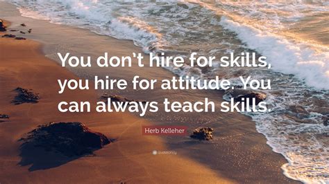 Herb Kelleher Quote: “You don’t hire for skills, you hire for attitude. You can always teach ...