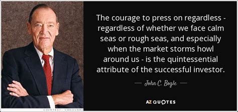 John C. Bogle quote: The courage to press on regardless - regardless of ...