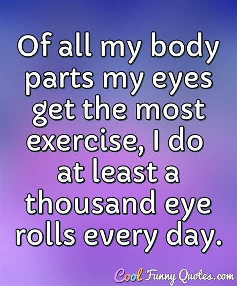 Of all my body parts my eyes get the most exercise, I do at least a thousand...