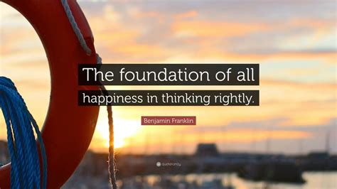 Benjamin Franklin Quote: “The foundation of all happiness in thinking ...