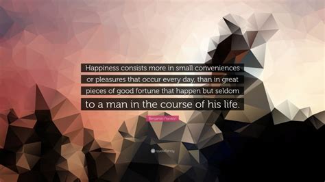 Benjamin Franklin Quote: “Happiness consists more in small conveniences ...