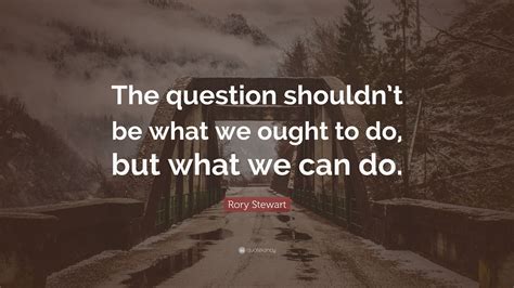 Rory Stewart Quote: “The question shouldn’t be what we ought to do, but what we can do.”