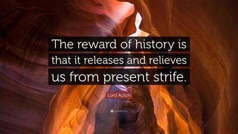 Lord Acton Quote: “The reward of history is that it releases and relieves us from present strife.”