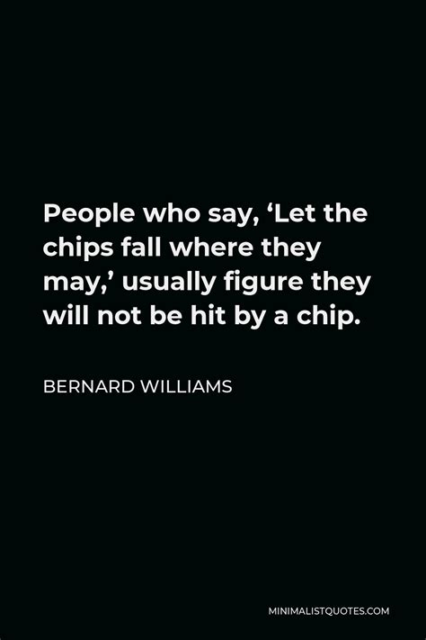 Bernard Williams Quote: People who say, 'Let the chips fall where they ...