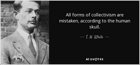 T. H. White quote: All forms of collectivism are mistaken, according to ...