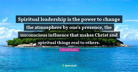 Spiritual leadership is the power to change the atmosphere by one's pr... Quote by J. Oswald ...