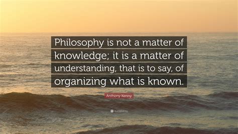 Anthony Kenny Quote: “Philosophy is not a matter of knowledge; it is a matter of understanding ...