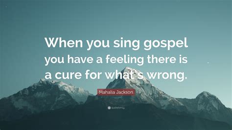 Mahalia Jackson Quote: “When you sing gospel you have a feeling there is a cure for what’s wrong.”