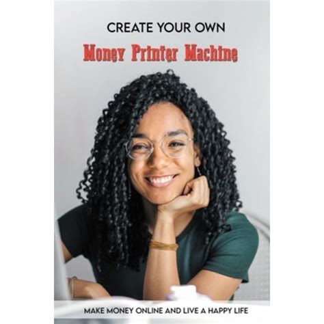 Create Your Own Money Printer Machine: Make Money Online And Live A Happy Life: