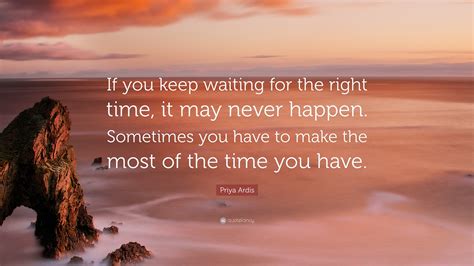 Priya Ardis Quote: “If you keep waiting for the right time, it may never happen. Sometimes you ...