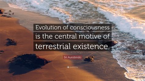 Sri Aurobindo Quote: “Evolution of consciousness is the central motive ...