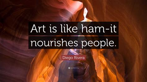 Diego Rivera Quote: “Art is like ham-it nourishes people.”