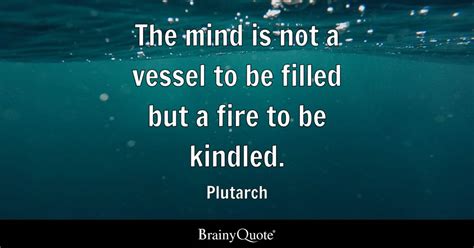 The mind is not a vessel to be filled but a fire to be kindled. - Plutarch - BrainyQuote