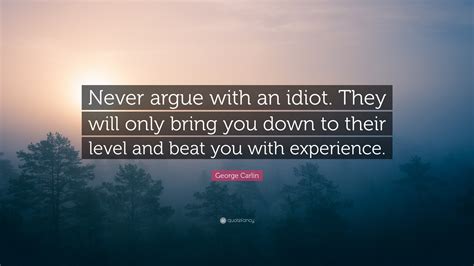 George Carlin Quote: “Never argue with an idiot. They will only bring you down to their level ...