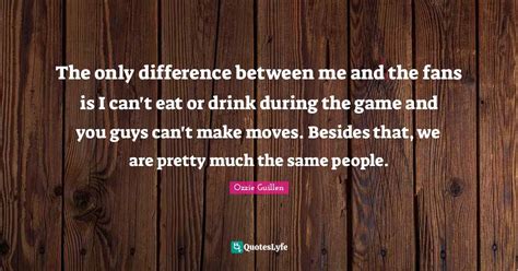 The only difference between me and the fans is I can't eat or drink du... Quote by Ozzie Guillen ...