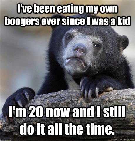 I've been eating my own boogers ever since I was a kid I'm 20 now and I still do it all the time ...