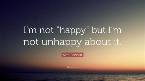 Alan Bennett Quote: “I’m not “happy” but I’m not unhappy about it.”