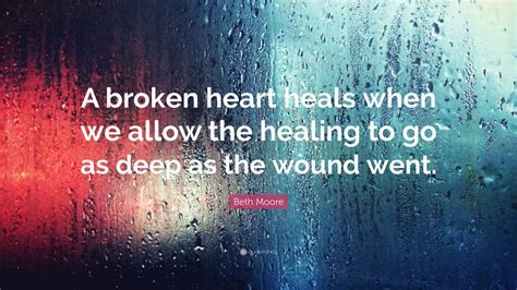 Beth Moore Quote: “A broken heart heals when we allow the healing to go ...