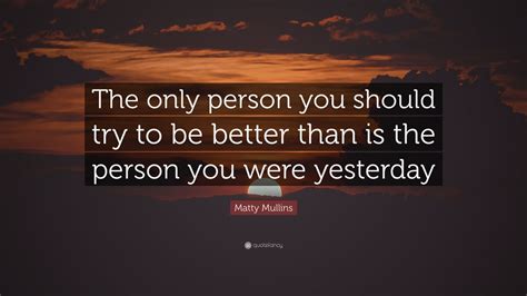 Matty Mullins Quote: “The only person you should try to be better than is the person you were ...