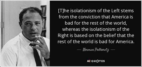 Norman Podhoretz quote: [T]he isolationism of the Left stems from the ...