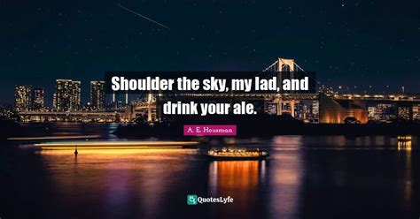 Shoulder the sky, my lad, and drink your ale.... Quote by A. E. Housman ...