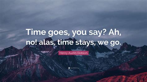 Henry Austin Dobson Quote: “Time goes, you say? Ah, no! alas, time stays, we go.”