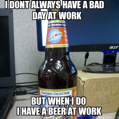 Meme Creator - Funny I DONT ALWAYS HAVE A BAD DAY AT WORK BUT WHEN I DO I HAVE A BEER AT WORK ...