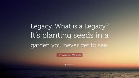 Lin-Manuel Miranda Quote: “Legacy. What is a Legacy? It’s planting ...