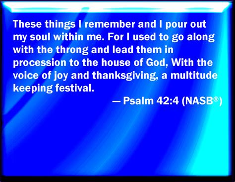 Psalm 42:4 When I remember these things, I pour out my soul in me: for I had gone with the ...