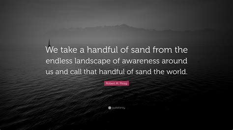 Robert M. Pirsig Quote: “We take a handful of sand from the endless ...