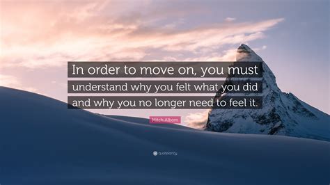 Mitch Albom Quote: “In order to move on, you must understand why you felt what you did and why ...