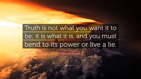 Miyamoto Musashi Quote: “Truth is not what you want it to be; it is what it is, and you must ...