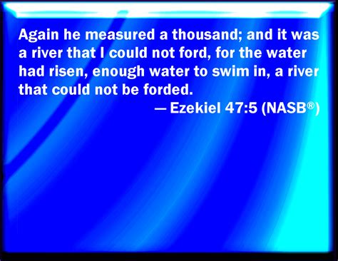 Ezekiel 47:5 Afterward he measured a thousand; and it was a river that I could not pass over ...