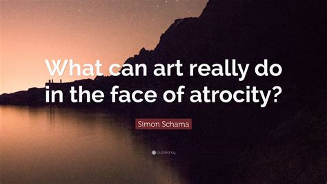 Simon Schama Quote: “What can art really do in the face of atrocity?”