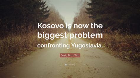 Josip Broz Tito Quote: “Kosovo is now the biggest problem confronting Yugoslavia.”