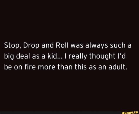 Stop, Drop and Roll was always such a big deal as a kid... I really thought I'd be on fire more ...