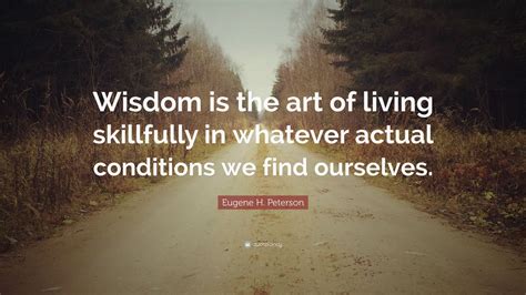 Eugene H. Peterson Quote: “Wisdom is the art of living skillfully in whatever actual conditions ...