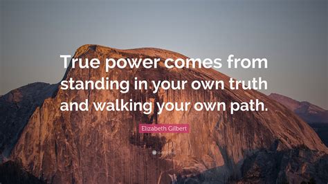 Elizabeth Gilbert Quote: “True power comes from standing in your own truth and walking your own ...