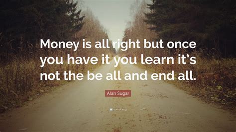 Alan Sugar Quote: “Money is all right but once you have it you learn it’s not the be all and end ...