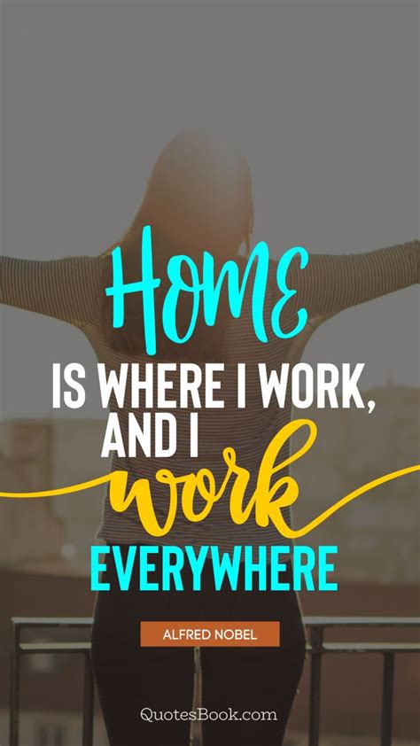 Home is where I work, and I work everywhere. - Quote by Alfred Nobel ...