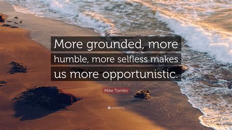 Mike Tomlin Quote: “More grounded, more humble, more selfless makes us more opportunistic.”