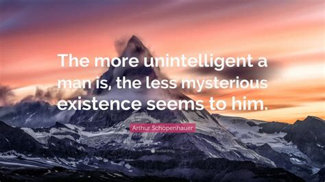 Arthur Schopenhauer Quote: “The more unintelligent a man is, the less mysterious existence seems ...