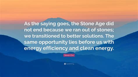 Steven Chu Quote: “As the saying goes, the Stone Age did not end because we ran out of stones ...