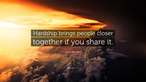 John Wooden Quote: “Hardship brings people closer together if you share ...