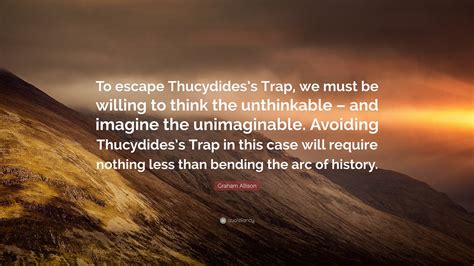 Graham Allison Quote: “To escape Thucydides’s Trap, we must be willing to think the unthinkable ...