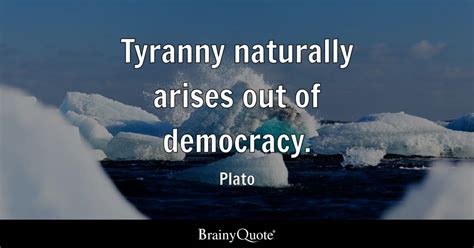 Plato - Tyranny naturally arises out of democracy.