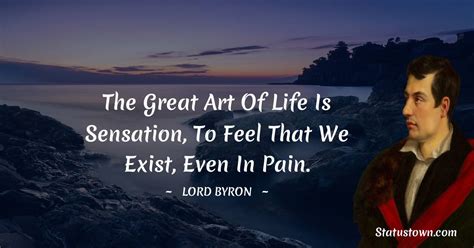 The great art of life is sensation, to feel that we exist, even in pain ...